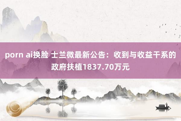 porn ai换脸 士兰微最新公告：收到与收益干系的政府扶植1837.70万元