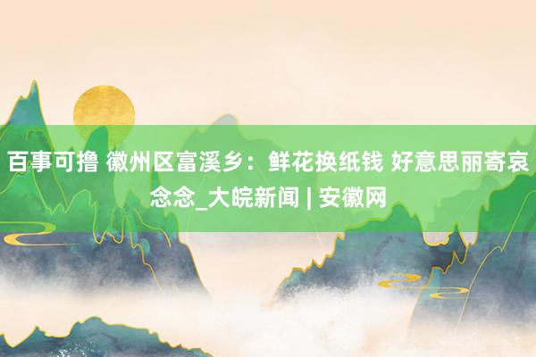 百事可撸 徽州区富溪乡：鲜花换纸钱 好意思丽寄哀念念_大皖新闻 | 安徽网