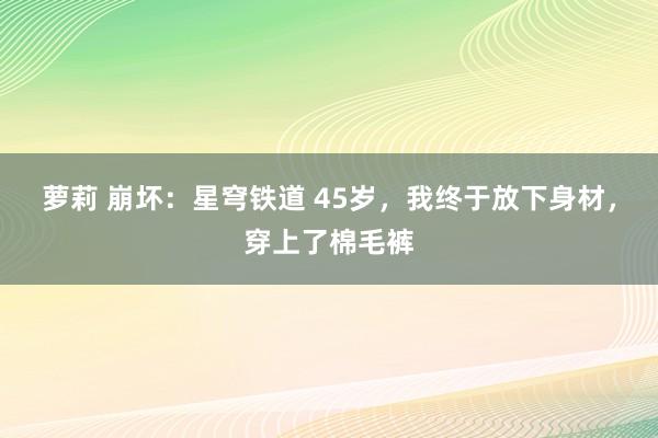 萝莉 崩坏：星穹铁道 45岁，我终于放下身材，穿上了棉毛裤