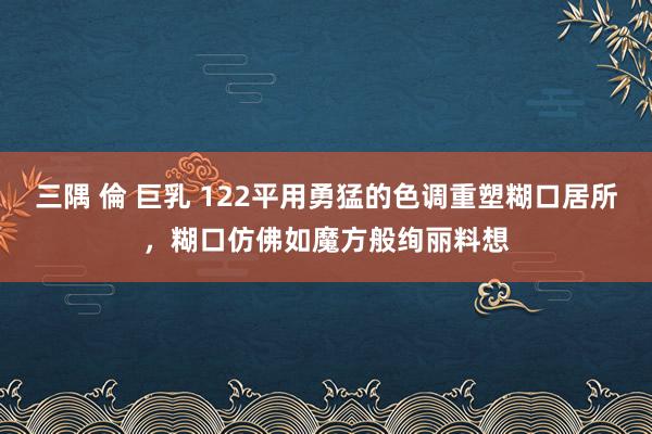 三隅 倫 巨乳 122平用勇猛的色调重塑糊口居所，糊口仿佛如魔方般绚丽料想