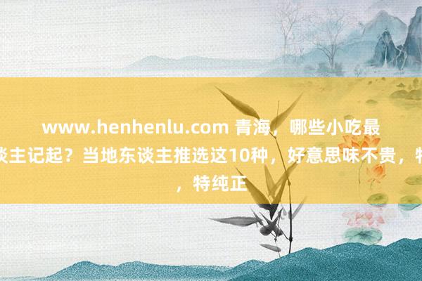 www.henhenlu.com 青海，哪些小吃最让东谈主记起？当地东谈主推选这10种，好意思味不贵，特纯正