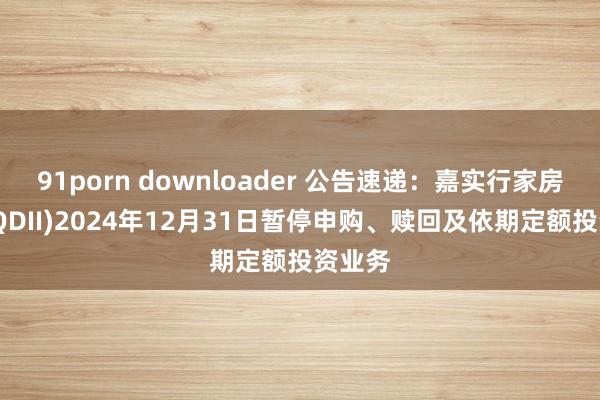 91porn downloader 公告速递：嘉实行家房地产(QDII)2024年12月31日暂停申购、赎回及依期定额投资业务