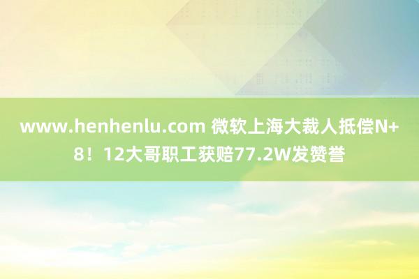 www.henhenlu.com 微软上海大裁人抵偿N+8！12大哥职工获赔77.2W发赞誉