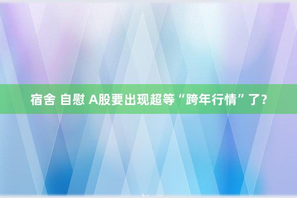 宿舍 自慰 A股要出现超等“跨年行情”了？