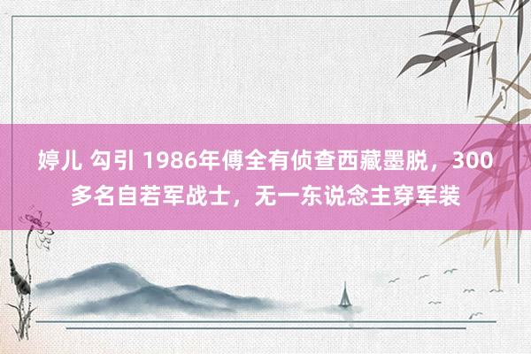 婷儿 勾引 1986年傅全有侦查西藏墨脱，300多名自若军战士，无一东说念主穿军装