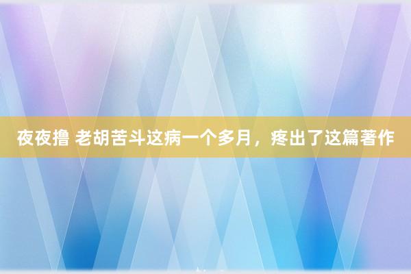 夜夜撸 老胡苦斗这病一个多月，疼出了这篇著作