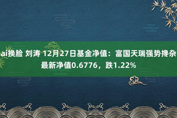 ai换脸 刘涛 12月27日基金净值：富国天瑞强势搀杂最新净值0.6776，跌1.22%