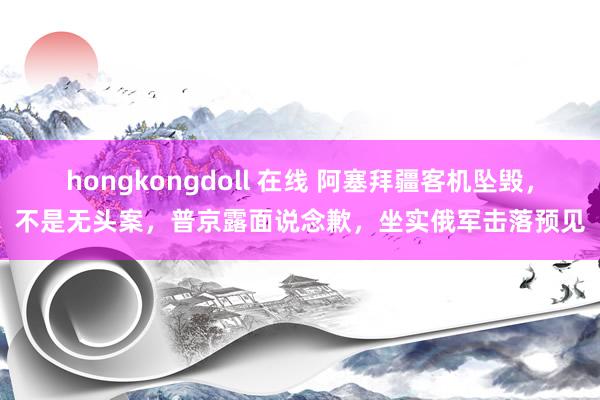 hongkongdoll 在线 阿塞拜疆客机坠毁，不是无头案，普京露面说念歉，坐实俄军击落预见