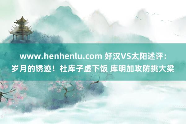 www.henhenlu.com 好汉VS太阳述评：岁月的锈迹！杜库子虚下饭 库明加攻防挑大梁