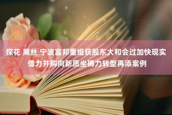 探花 黑丝 宁波富邦重组获股东大和会过加快现实 借力并购向新质坐褥力转型再添案例