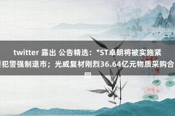 twitter 露出 公告精选：*ST卓朗将被实施紧要犯警强制退市；光威复材刚烈36.64亿元物质采购合同