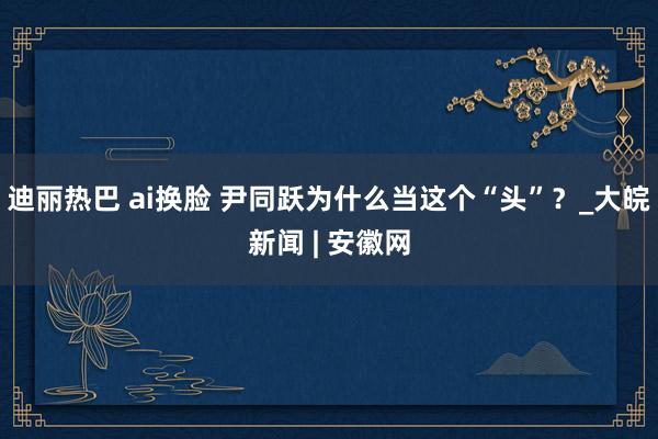 迪丽热巴 ai换脸 尹同跃为什么当这个“头”？_大皖新闻 | 安徽网