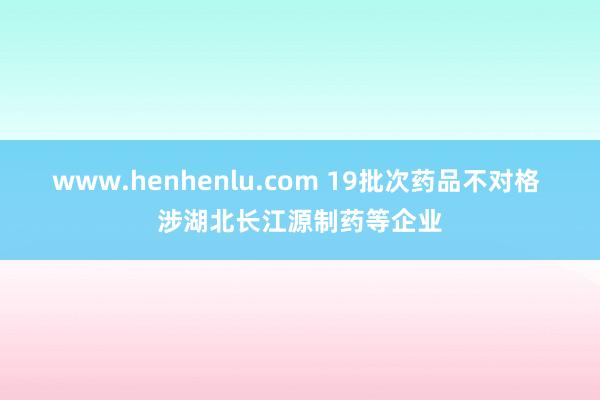 www.henhenlu.com 19批次药品不对格 涉湖北长江源制药等企业