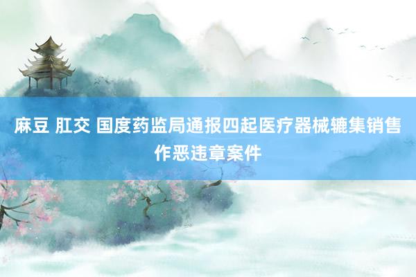 麻豆 肛交 国度药监局通报四起医疗器械辘集销售作恶违章案件