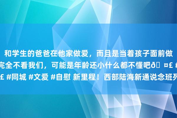 和学生的爸爸在他家做爱，而且是当着孩子面前做爱，太刺激了，孩子完全不看我们，可能是年龄还小什么都不懂吧🤣 #同城 #文爱 #自慰 新里程！西部陆海新通说念班列年度开行量首破万列