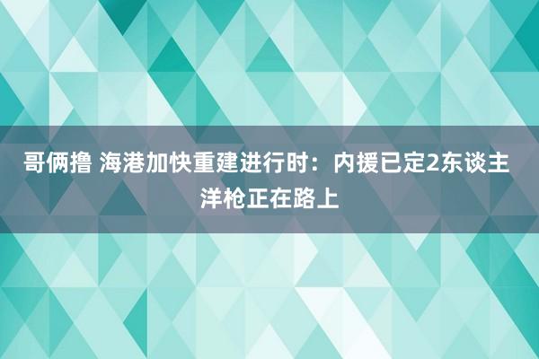 哥俩撸 海港加快重建进行时：内援已定2东谈主 洋枪正在路上