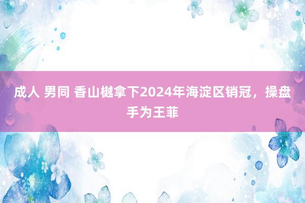 成人 男同 香山樾拿下2024年海淀区销冠，操盘手为王菲