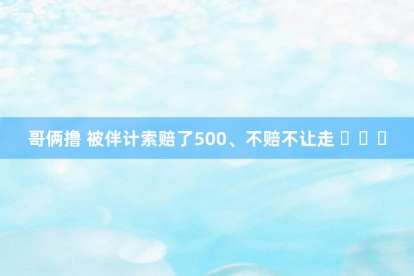 哥俩撸 被伴计索赔了500、不赔不让走 ​​​