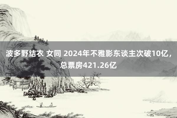 波多野结衣 女同 2024年不雅影东谈主次破10亿，总票房421.26亿