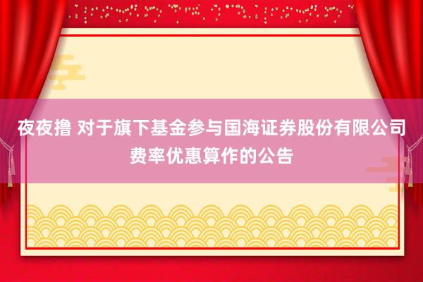 夜夜撸 对于旗下基金参与国海证券股份有限公司费率优惠算作的公告