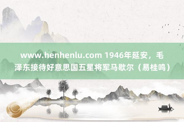 www.henhenlu.com 1946年延安，毛泽东接待好意思国五星将军马歇尔（易桂鸣）