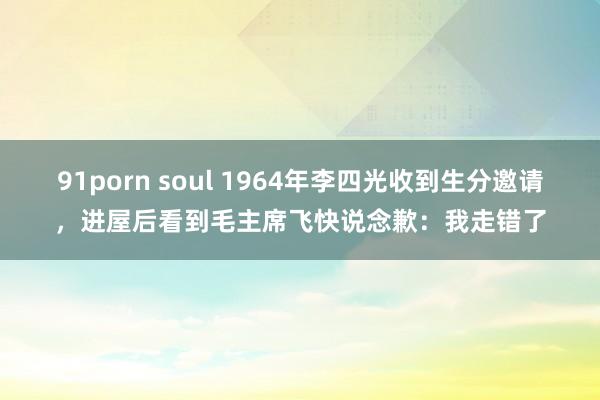 91porn soul 1964年李四光收到生分邀请，进屋后看到毛主席飞快说念歉：我走错了