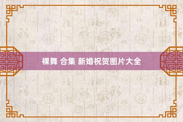 裸舞 合集 新婚祝贺图片大全