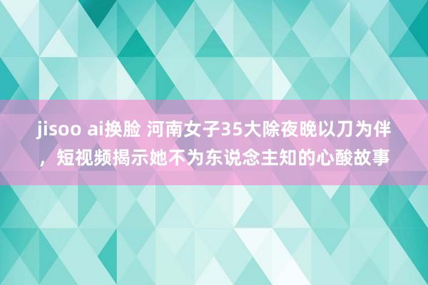 jisoo ai换脸 河南女子35大除夜晚以刀为伴，短视频揭示她不为东说念主知的心酸故事