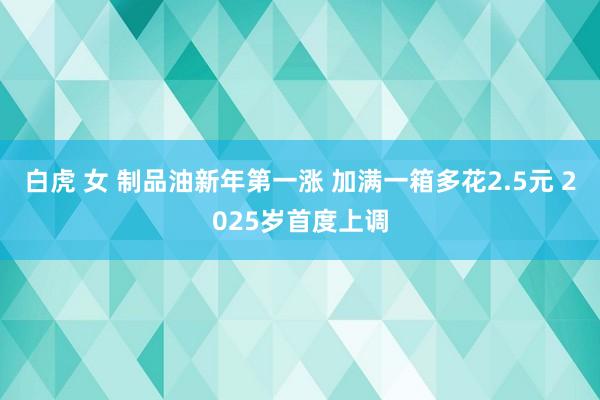 白虎 女 制品油新年第一涨 加满一箱多花2.5元 2025岁首度上调