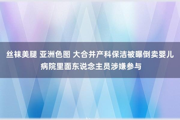 丝袜美腿 亚洲色图 大合并产科保洁被曝倒卖婴儿 病院里面东说念主员涉嫌参与