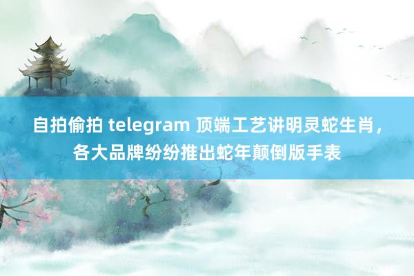 自拍偷拍 telegram 顶端工艺讲明灵蛇生肖，各大品牌纷纷推出蛇年颠倒版手表