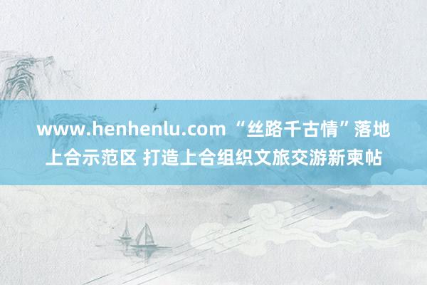 www.henhenlu.com “丝路千古情”落地上合示范区 打造上合组织文旅交游新柬帖