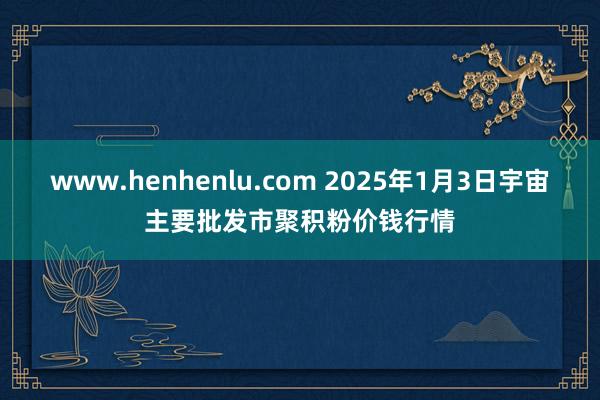 www.henhenlu.com 2025年1月3日宇宙主要批发市聚积粉价钱行情