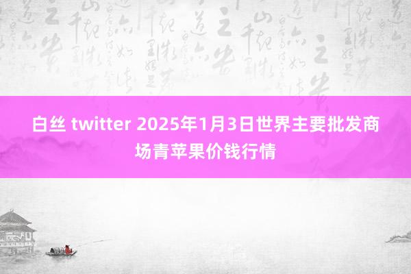 白丝 twitter 2025年1月3日世界主要批发商场青苹果价钱行情