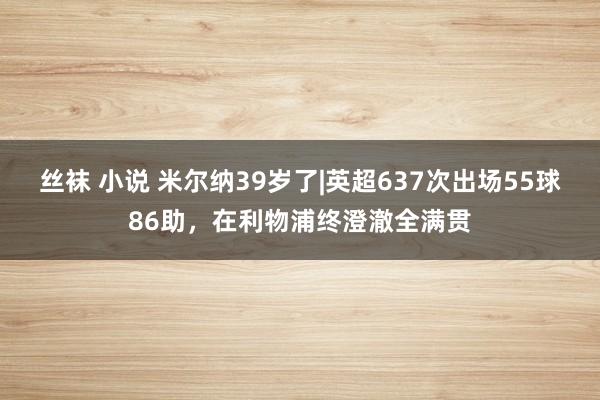 丝袜 小说 米尔纳39岁了|英超637次出场55球86助，在利物浦终澄澈全满贯