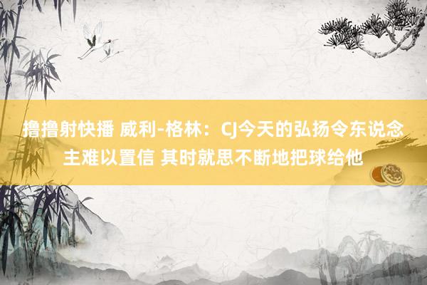 撸撸射快播 威利-格林：CJ今天的弘扬令东说念主难以置信 其时就思不断地把球给他