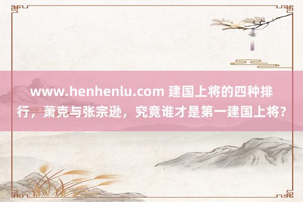 www.henhenlu.com 建国上将的四种排行，萧克与张宗逊，究竟谁才是第一建国上将？