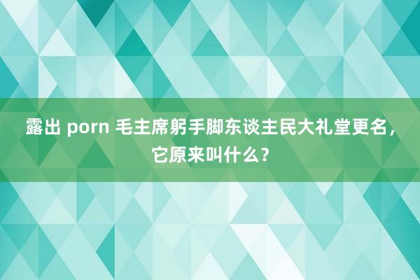 露出 porn 毛主席躬手脚东谈主民大礼堂更名，它原来叫什么？