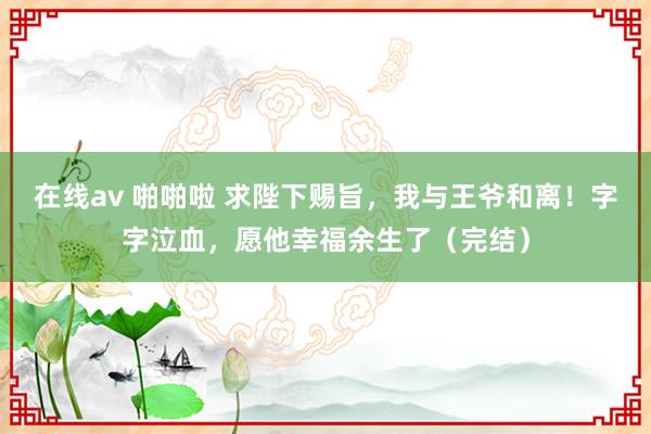 在线av 啪啪啦 求陛下赐旨，我与王爷和离！字字泣血，愿他幸福余生了（完结）