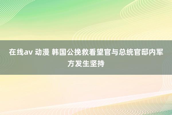 在线av 动漫 韩国公挽救看望官与总统官邸内军方发生坚持