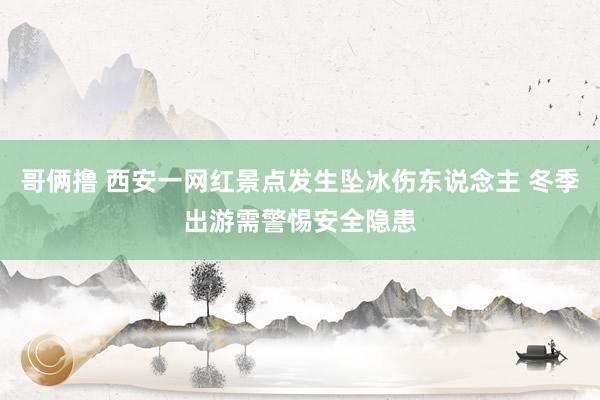 哥俩撸 西安一网红景点发生坠冰伤东说念主 冬季出游需警惕安全隐患