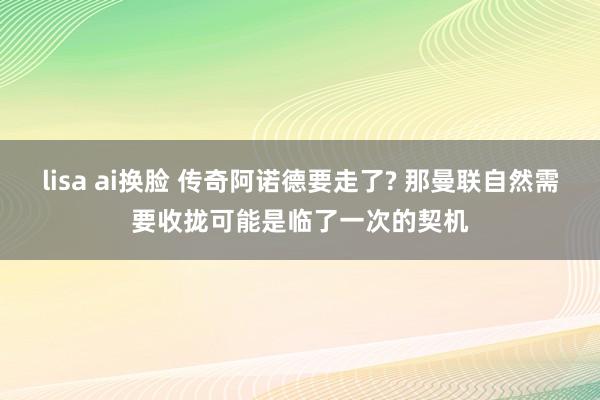 lisa ai换脸 传奇阿诺德要走了? 那曼联自然需要收拢可能是临了一次的契机