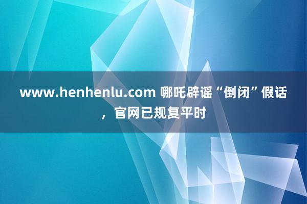 www.henhenlu.com 哪吒辟谣“倒闭”假话，官网已规复平时