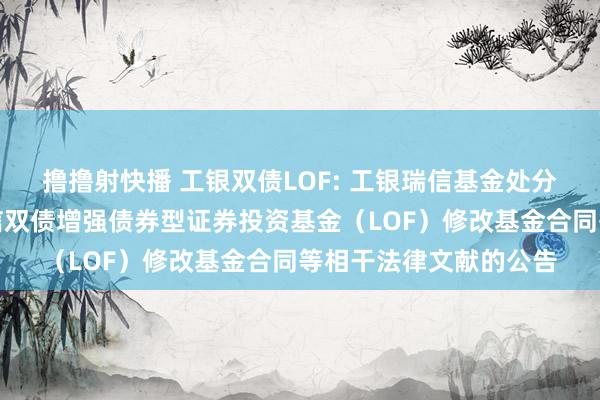 撸撸射快播 工银双债LOF: 工银瑞信基金处分有限公司对于工银瑞信双债增强债券型证券投资基金（LOF）修改基金合同等相干法律文献的公告