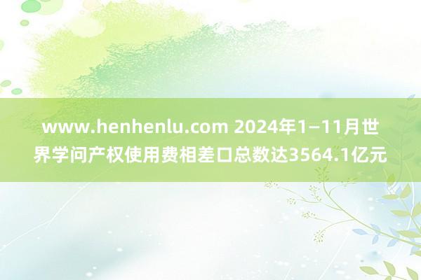 www.henhenlu.com 2024年1—11月世界学问产权使用费相差口总数达3564.1亿元