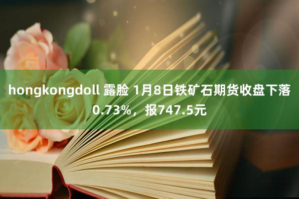 hongkongdoll 露脸 1月8日铁矿石期货收盘下落0.73%，报747.5元