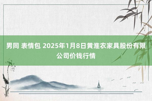 男同 表情包 2025年1月8日黄淮农家具股份有限公司价钱行情