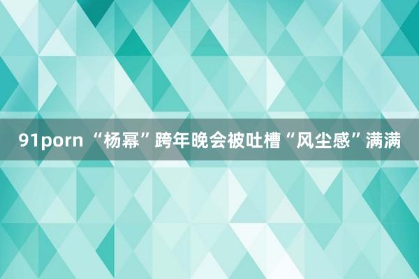 91porn “杨幂”跨年晚会被吐槽“风尘感”满满