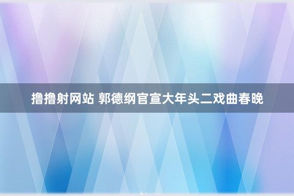 撸撸射网站 郭德纲官宣大年头二戏曲春晚