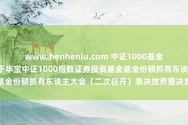 www.henhenlu.com 中证1000基金: 华宝基金搞定有限公司对于华宝中证1000指数证券投资基金基金份额抓有东谈主大会（二次召开）表决效劳暨决策凯旋的公告